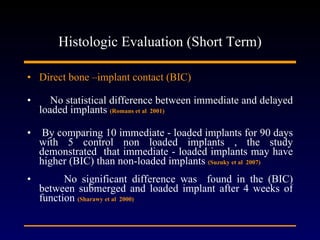 Histologic Evaluation (Short Term) Direct bone –implant contact (BIC) No statistical difference between immediate and delayed loaded implants  (Romans et al  2001) By comparing 10 immediate - loaded implants for 90 days with 5 control non loaded implants , the study demonstrated  that immediate - loaded implants may have higher (BIC) than non-loaded implants  (Suzuky et al  2007) No significant difference was  found in the (BIC) between submerged and loaded implant after 4 weeks of function  (Sharawy et al  2000) 