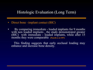 Histologic Evaluation (Long Term) Direct bone –implant contact (BIC) By comparing immediate - loaded implants for 9 months with non loaded implants , the study demonstrated greater (BIC)  with immediate - loaded implants, while after 15 months they were comparable  (Piatelli et al 1997) This finding suggests that early occlusal loading may enhance and increase bone density.  