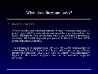What dose literature says? Degidi M. et al 2005   Twelve healthy, non-smoking patients (8 men, 4 women; mean age 48 years, range 40-55) with edentulous mandibles participated in this study. All patients were rehabilitated with fixed mandibular prostheses involving 10 dental implants per patient (3.8mm x 9.5mm XiVE dental implants (Dentsply).   The percentage of lamellar bone (86% c.f. 68% at 0.5mm), number of osteoblasts (3.4 c.f. 2.4/mm2 at 0.5mm), and the percentage of bone tetracycline labelling (15.2% c.f. 7.1% at 0.5mm) was significantly higher in the loaded implants than in the unloaded implants (P=0.0001)   