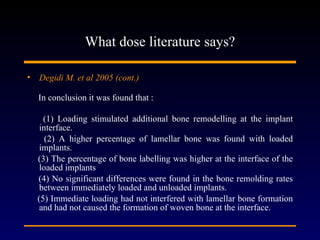 What dose literature says? Degidi M. et al 2005 (cont.)   In conclusion it was found that : (1) Loading stimulated additional bone remodelling at the implant interface. (2) A higher percentage of lamellar bone was found with loaded implants. (3) The percentage of bone labelling was higher at the interface of the loaded implants (4) No significant differences were found in the bone remolding rates between immediately loaded and unloaded implants. (5) Immediate loading had not interfered with lamellar bone formation and had not caused the formation of woven bone at the interface. 