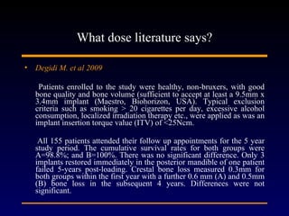 What dose literature says? Degidi M. et al 2009   Patients enrolled to the study were healthy, non-bruxers, with good bone quality and bone volume (sufficient to accept at least a 9.5mm x 3.4mm implant (Maestro, Biohorizon, USA). Typical exclusion criteria such as smoking > 20 cigarettes per day, excessive alcohol consumption, localized irradiation therapy etc., were applied as was an implant insertion torque value (ITV) of <25Ncm. All 155 patients attended their follow up appointments for the 5 year study period. The cumulative survival rates for both groups were A=98.8%; and B=100%. There was no significant difference. Only 3 implants restored immediately in the posterior mandible of one patient failed 5-years post-loading. Crestal bone loss measured 0.3mm for both groups within the first year with a further 0.6 mm (A) and 0.5mm (B) bone loss in the subsequent 4 years. Differences were not significant. 