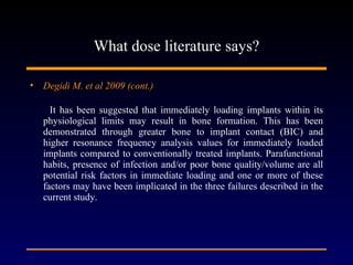 What dose literature says? Degidi M. et al 2009 (cont.)   It has been suggested that immediately loading implants within its physiological limits may result in bone formation. This has been demonstrated through greater bone to implant contact (BIC) and higher resonance frequency analysis values for immediately loaded implants compared to conventionally treated implants. Parafunctional habits, presence of infection and/or poor bone quality/volume are all potential risk factors in immediate loading and one or more of these factors may have been implicated in the three failures described in the current study. 