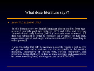 What dose literature says? Attard N.J. & Zarb G. 2005 In this literature review English-language clinical studies from peer-reviewed journals published between 1975 and 2004 and covering ‘immediate and early loading (IM/EL)’ protocols were evaluated. All data was tabulated in order to compare the evidence for full arch, overdenture, partial and single unit restorations delivered according to either protocol. It was concluded that IM/EL treatment protocols require a high degree of operator skill and experience, and are predictable in the anterior mandible, irrespective of implant type, surface topography, and prosthesis design (full arch on four or more implants and overdentures on two or more implants) showing success rates 90%-100%.  