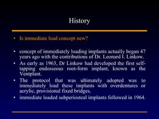 History Is immediate load concept new? concept of immediately loading implants actually began 47 years ago with the contributions of Dr. Leonard I. Linkow. As early as 1963, Dr Linkow had developed the first self-tapping endosseous root-form implant, known as the Ventplant. The protocol that was ultimately adopted was to immediately load these implants with overdentures or acrylic, provisional fixed bridges. immediate loaded subperiosteal implants followed in 1964.  