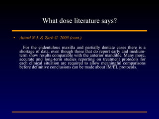 What dose literature says? Attard N.J. & Zarb G. 2005 (cont.) For the endentulous maxilla and partially dentate cases there is a shortage of data, even though those that do report early and medium-term show results comparable with the anterior mandible. Many more, accurate and long-term studies reporting on treatment protocols for each clinical situation are required to allow meaningful comparisons before definitive conclusions can be made about IM/EL protocols. 