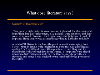 What dose literature says? Grunder U. December 2001 Ten jaws in eight patients were treatment planned for clearance and immediate implant replacement. Six patients were smokers and four were confirmed bruxers. Each jaw received between 8 and 11 implants. Bone quality was assessed according to Lekholm and Zarb. A total of 91 Osseotite implants (Implant Innovations) ranging from 8.5 to 18mm in length were inserted in to bone that was classified as quality 2 or 3 in 98% of cases. 48 implants were maxillary and 43 mandibular with 5 of each jaw being treated. 61 implants were placed into immediate extraction sockets. The three all-acrylic prostheses fractured and hence it was decided to use metal-reinforced prostheses thereafter.  