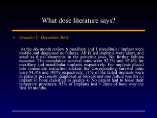 What dose literature says? Grunder U. December 2001 At the six-month review 6 maxillary and 1 mandibular implant were mobile and diagnosed as failures. All failed implants were short, and acted as distal abutments in the posterior jaws. No further failures occurred. The cumulative survival rates were 92.3% and 97.6% for maxillary and mandibular implants respectively. For implants placed into immediate extraction sockets the corresponding survival rates were 91.4% and 100% respectively. 71% of the failed implants were in patients previously diagnosed as bruxers and one failure was for an implant in bone classified as quality 4. No patient had to loose their temporary prosthesis. 93% of implants lost < 2mm of bone over the first 10 months. 