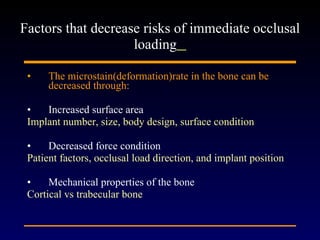 The microstain(deformation)rate in the bone can be decreased through: Increased surface area Implant number, size, body design, surface condition Decreased force condition Patient factors, occlusal load direction, and implant position Mechanical properties of the bone  Cortical vs trabecular bone Factors that decrease risks of immediate occlusal loading   