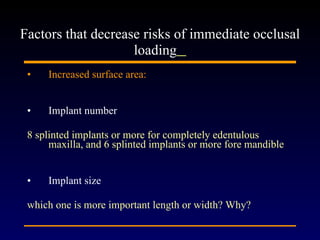 Increased surface area: Implant number 8 splinted implants or more for completely edentulous maxilla, and 6 splinted implants or more fore mandible Implant size  which one is more important length or width? Why?   Factors that decrease risks of immediate occlusal loading   