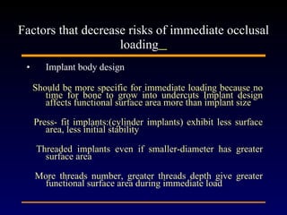 Implant body design Should be more specific for immediate loading because no time for bone to grow into undercuts Implant design affects functional surface area more than implant size Press- fit implants:(cylinder implants) exhibit less surface area, less initial stability Threaded implants even if smaller-diameter has greater surface area  More threads number, greater threads depth give greater functional surface area during immediate load Factors that decrease risks of immediate occlusal loading   