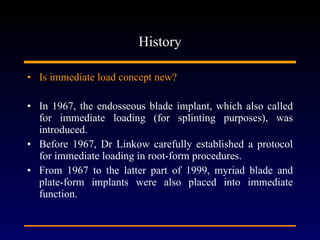 History Is immediate load concept new? In 1967, the endosseous blade implant, which also called for immediate loading (for splinting purposes), was introduced. Before 1967, Dr Linkow carefully established a protocol for immediate loading in root-form procedures.  From 1967 to the latter part of 1999, myriad blade and plate-form implants were also placed into immediate function. 