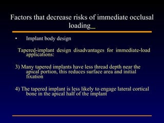Implant body design Tapered-implant design disadvantages for immediate-load applications:  3) Many tapered implants have less thread depth near the apical portion, this reduces surface area and initial fixation 4) The tapered implant is less likely to engage lateral cortical bone in the apical half of the implant Factors that decrease risks of immediate occlusal loading   