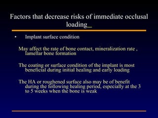 Implant surface condition May affect the rate of bone contact, mineralization rate , lamellar bone formation The coating or surface condition of the implant is most beneficial during initial healing and early loading The HA or roughened surface also may be of benefit during the following healing period, especially at the 3 to 5 weeks when the bone is weak Factors that decrease risks of immediate occlusal loading   