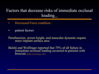 Decreased Force condition : patient factors Parafunction, crown height, and muscular dynamic require more implant surface area  Balshi and Wolfinger reported that 75% of all failure in immediate occlusal loading occurred in patients with bruxism  (Balshi and Wolfinger 1997) Factors that decrease risks of immediate occlusal loading   