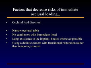 Occlusal load direction:  Narrow occlusal table  No cantilevers with immediate -load Long-axis loads to the implant  bodies whenever possible  Using a definite cement with transitional restoration rather than temporary cement Factors that decrease risks of immediate occlusal loading   