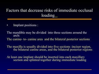 Implant positions :  The mandible may be divided  into three sections around the arch: The canine- to- canine area  and the bilateral posterior sections The maxilla is usually divided into five sections :incisor region, the bilateral canine areas, and the bilateral posterior regions  At least one implant should be inserted into each maxillary section and splinted together during immediate loading  Factors that decrease risks of immediate occlusal loading   