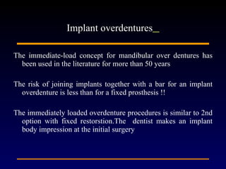 The immediate-load concept for mandibular over dentures has been used in the literature for more than 50 years  The risk of joining implants together with a bar for an implant overdenture is less than for a fixed prosthesis !! The immediately loaded overdenture procedures is similar to 2nd option with fixed restorstion.The  dentist makes an implant body impression at the initial surgery  Implant overdentures   