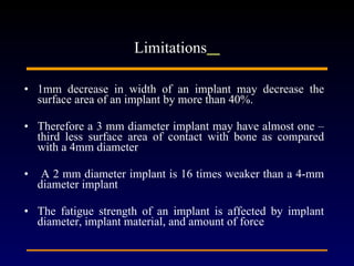 1mm decrease in width of an implant may decrease the surface area of an implant by more than 40%.  Therefore a 3 mm diameter implant may have almost one –third less surface area of contact with bone as compared with a 4mm diameter  A 2 mm diameter implant is 16 times weaker than a 4-mm diameter implant  The fatigue strength of an implant is affected by implant diameter, implant material, and amount of force  Limitations   