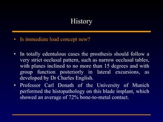 History Is immediate load concept new? In totally edentulous cases the prosthesis should follow a very strict occlusal pattern, such as narrow occlusal tables, with planes inclined to no more than 15 degrees and with group function posteriorly in lateral excursions, as developed by Dr Charles English. Professor Carl Donath of the University of Munich performed the histopathology on this blade implant, which showed an average of 72% bone-to-metal contact.  