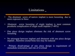 The abutment  screw of narrow implant is more loosening  due to more exposure to force  Abutment  screw loosening of single implant is most common prosthetic complication of single tooth implant (7-40%) One piece design implant eliminate the risk of abutment screw loosening No microgap between implant and abutment with one piece design implant , therefore crestal bone loss may be reduced Primary disadvantage of one piece design is requirement of immediate restoration, and risk of overload   Limitations  