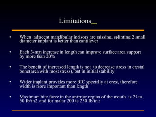 When  adjacent mandibular incisors are missing, splinting 2 small diameter implant is better than cantilever Each 3-mm increase in length can improve surface area support by more than 20% The benefit of increased length is not  to decrease stress in crestal bone(area with most stress), but in initial stability Wider implant provides more BIC specially at crest, therefore width is more important than length  Maximum bite force in the anterior region of the mouth  is 25 to 50 Ib/in2, and for molar 200 to 250 Ib/in  2 Limitations   