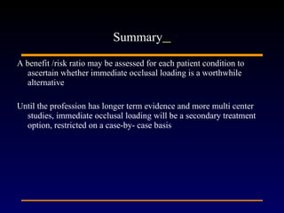 A benefit /risk ratio may be assessed for each patient condition to ascertain whether immediate occlusal loading is a worthwhile alternative Until the profession has longer term evidence and more multi center studies, immediate occlusal loading will be a secondary treatment option, restricted on a case-by- case basis  Summary   