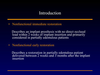 Introduction Nonfunctional immediate restoration Describes an implant prosthesis with no direct occlusal load within 2 weeks of implant insertion and primarily considered in partially edentulous patients  Nonfunctional early restoration Describes a restoration in partially edentulous patient delivered between 2 weeks and 3 months after the implant insertion  