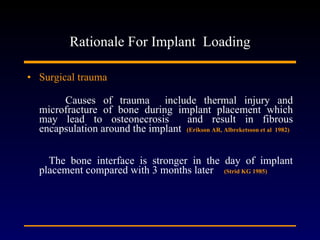 Rationale For Implant  Loading Surgical trauma Causes of trauma  include thermal injury and microfracture of bone during implant placement which may lead to osteonecrosis  and result in fibrous encapsulation around the implant  (Erikson AR, Albreketsson et al  1982)   The bone interface is stronger in the day of implant placement compared with 3 months later  (Strid KG 1985) 