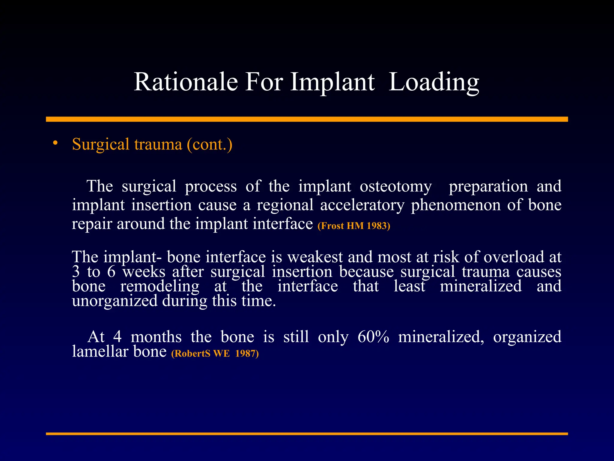 Rationale For Implant Loading
• Surgical trauma (cont.)
The surgical process of the implant osteotomy preparation and
implant insertion cause a regional acceleratory phenomenon of bone
repair around the implant interface (Frost HM 1983)
The implant- bone interface is weakest and most at risk of overload at
3 to 6 weeks after surgical insertion because surgical trauma causes
bone remodeling at the interface that least mineralized and
unorganized during this time.
At 4 months the bone is still only 60% mineralized, organized
lamellar bone (RobertS WE 1987)
 
