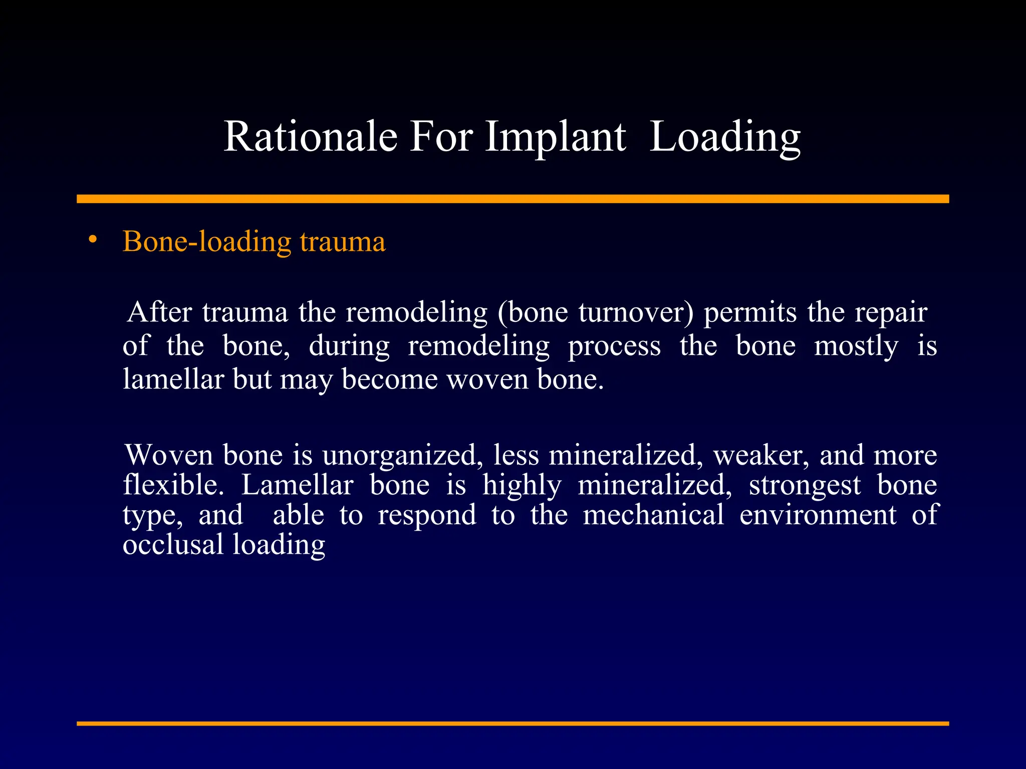 Rationale For Implant Loading
• Bone-loading trauma
After trauma the remodeling (bone turnover) permits the repair
of the bone, during remodeling process the bone mostly is
lamellar but may become woven bone.
Woven bone is unorganized, less mineralized, weaker, and more
flexible. Lamellar bone is highly mineralized, strongest bone
type, and able to respond to the mechanical environment of
occlusal loading
 