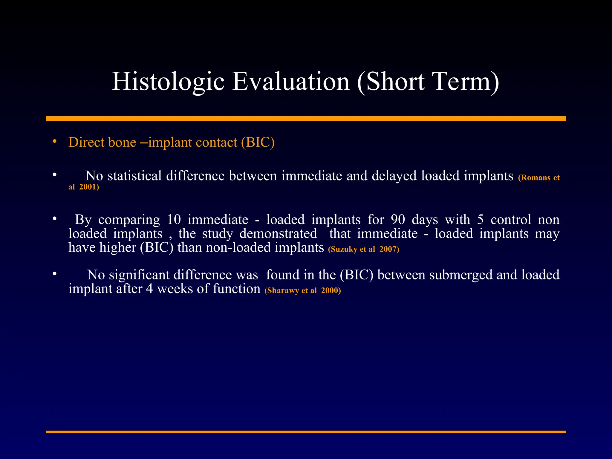 Histologic Evaluation (Short Term)
• Direct bone –implant contact (BIC)
• No statistical difference between immediate and delayed loaded implants (Romans et
al 2001)
• By comparing 10 immediate - loaded implants for 90 days with 5 control non
loaded implants , the study demonstrated that immediate - loaded implants may
have higher (BIC) than non-loaded implants (Suzuky et al 2007)
• No significant difference was found in the (BIC) between submerged and loaded
implant after 4 weeks of function (Sharawy et al 2000)
 