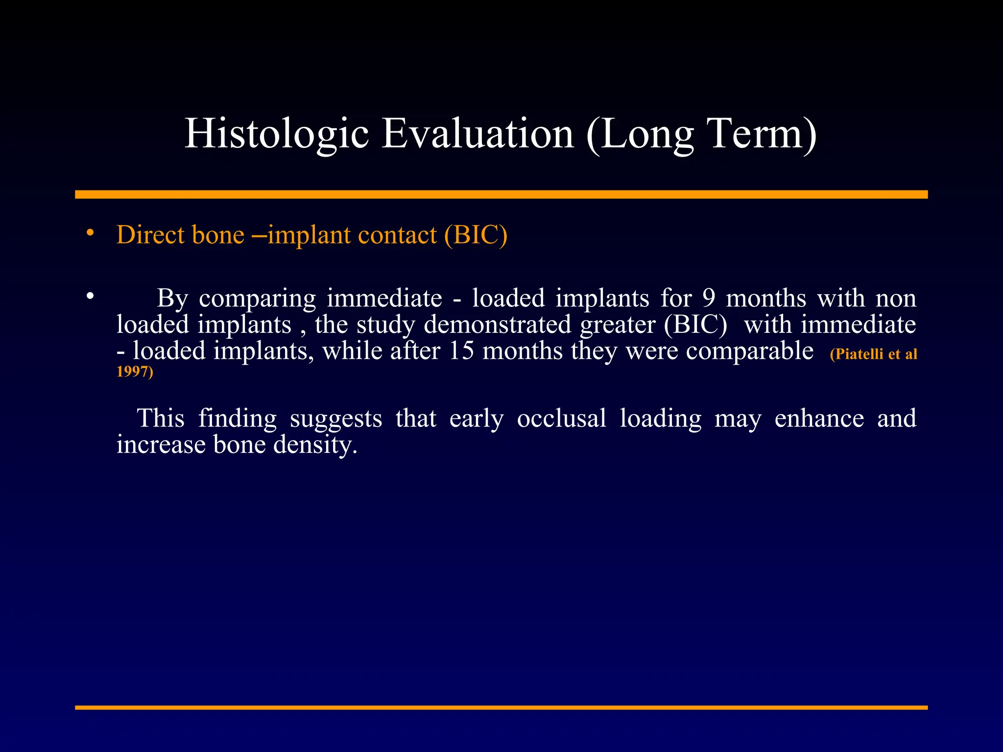 Histologic Evaluation (Long Term)
• Direct bone –implant contact (BIC)
• By comparing immediate - loaded implants for 9 months with non
loaded implants , the study demonstrated greater (BIC) with immediate
- loaded implants, while after 15 months they were comparable (Piatelli et al
1997)
This finding suggests that early occlusal loading may enhance and
increase bone density.
 