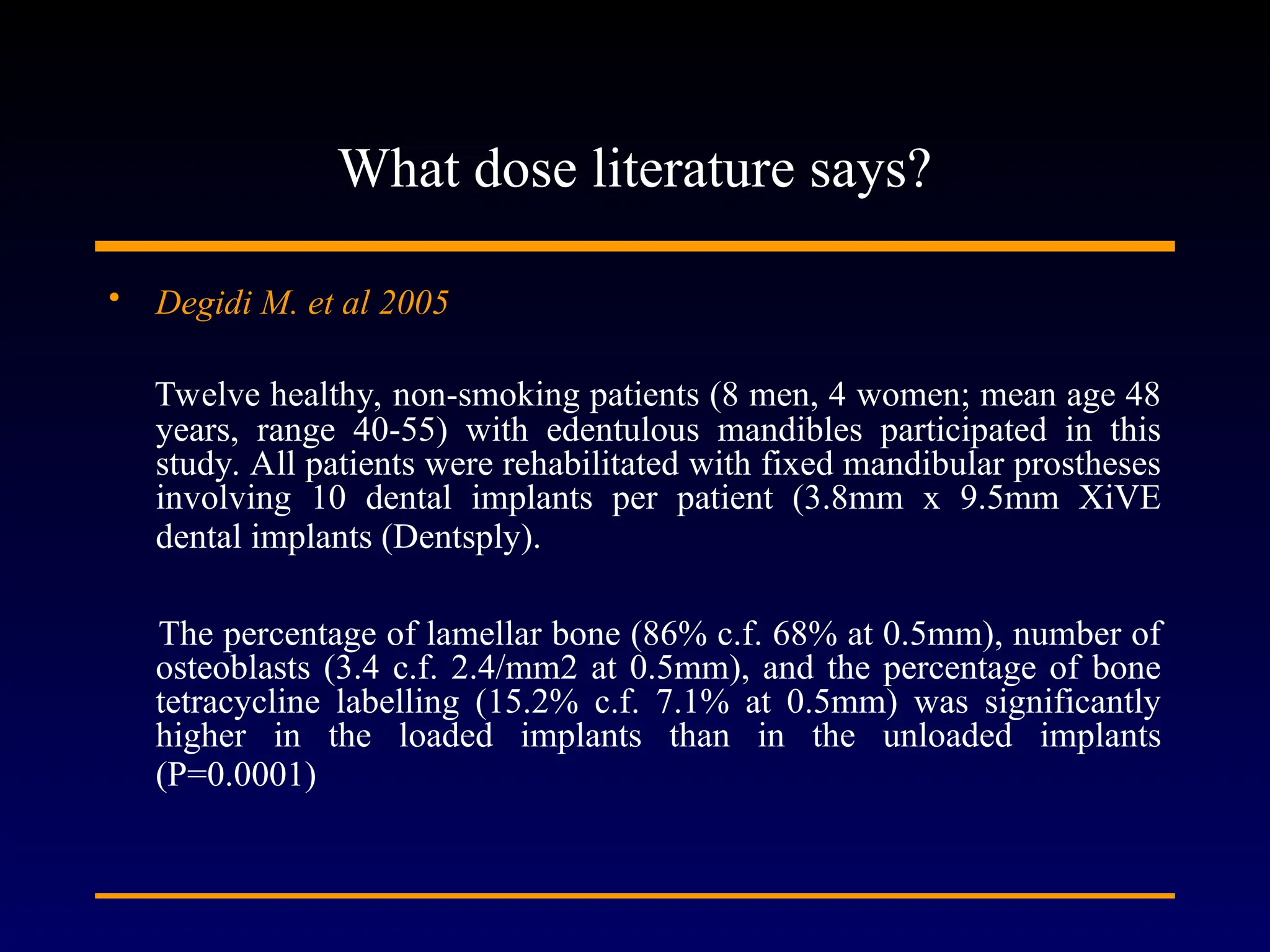 What dose literature says?
• Degidi M. et al 2005
Twelve healthy, non-smoking patients (8 men, 4 women; mean age 48
years, range 40-55) with edentulous mandibles participated in this
study. All patients were rehabilitated with fixed mandibular prostheses
involving 10 dental implants per patient (3.8mm x 9.5mm XiVE
dental implants (Dentsply).
The percentage of lamellar bone (86% c.f. 68% at 0.5mm), number of
osteoblasts (3.4 c.f. 2.4/mm2 at 0.5mm), and the percentage of bone
tetracycline labelling (15.2% c.f. 7.1% at 0.5mm) was significantly
higher in the loaded implants than in the unloaded implants
(P=0.0001)
 