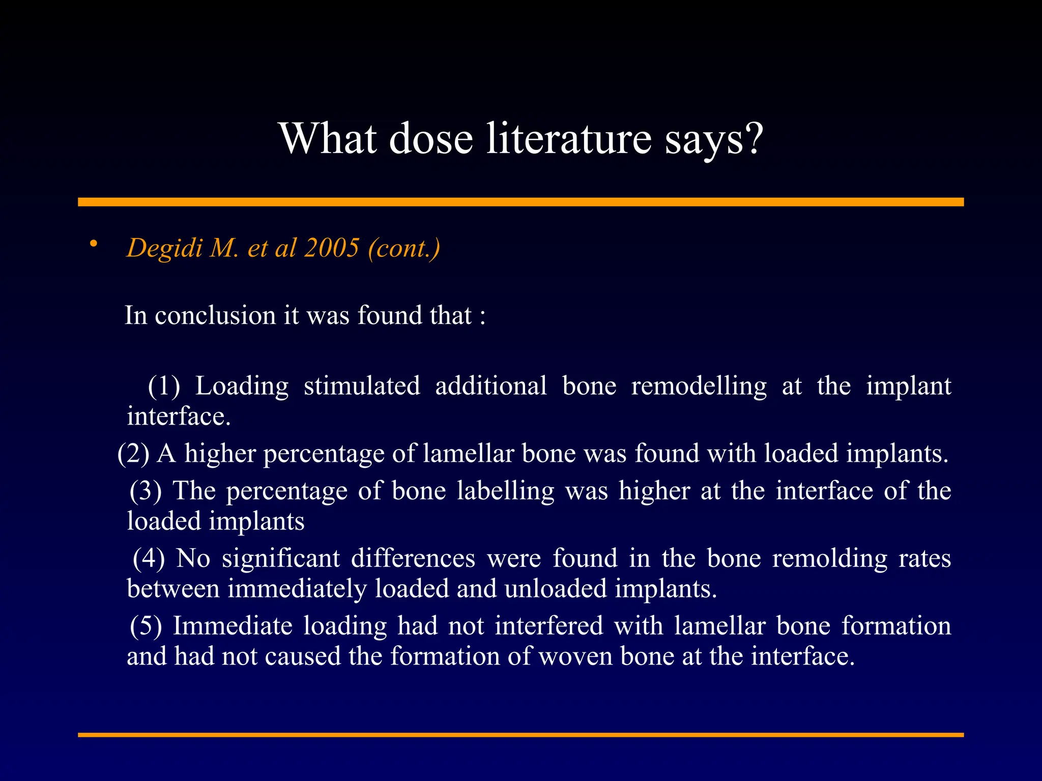 What dose literature says?
• Degidi M. et al 2005 (cont.)
In conclusion it was found that :
(1) Loading stimulated additional bone remodelling at the implant
interface.
(2) A higher percentage of lamellar bone was found with loaded implants.
(3) The percentage of bone labelling was higher at the interface of the
loaded implants
(4) No significant differences were found in the bone remolding rates
between immediately loaded and unloaded implants.
(5) Immediate loading had not interfered with lamellar bone formation
and had not caused the formation of woven bone at the interface.
 
