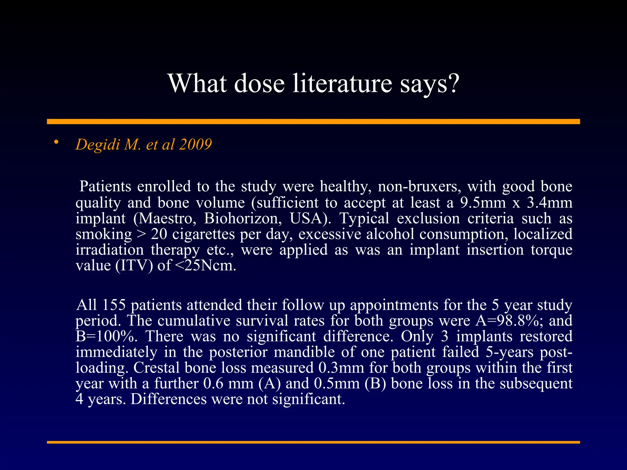 What dose literature says?
• Degidi M. et al 2009
Patients enrolled to the study were healthy, non-bruxers, with good bone
quality and bone volume (sufficient to accept at least a 9.5mm x 3.4mm
implant (Maestro, Biohorizon, USA). Typical exclusion criteria such as
smoking > 20 cigarettes per day, excessive alcohol consumption, localized
irradiation therapy etc., were applied as was an implant insertion torque
value (ITV) of <25Ncm.
All 155 patients attended their follow up appointments for the 5 year study
period. The cumulative survival rates for both groups were A=98.8%; and
B=100%. There was no significant difference. Only 3 implants restored
immediately in the posterior mandible of one patient failed 5-years post-
loading. Crestal bone loss measured 0.3mm for both groups within the first
year with a further 0.6 mm (A) and 0.5mm (B) bone loss in the subsequent
4 years. Differences were not significant.
 