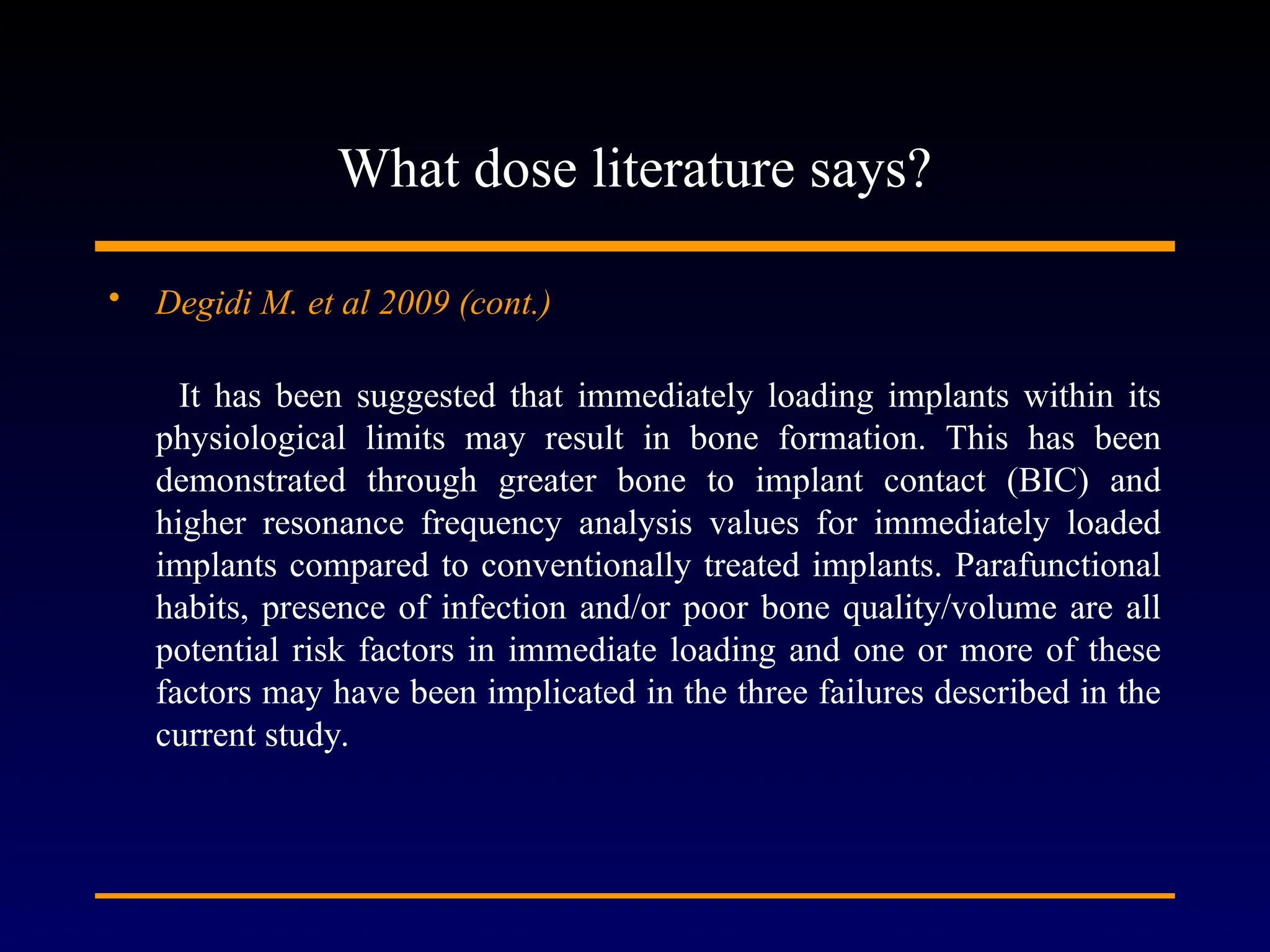 What dose literature says?
• Degidi M. et al 2009 (cont.)
It has been suggested that immediately loading implants within its
physiological limits may result in bone formation. This has been
demonstrated through greater bone to implant contact (BIC) and
higher resonance frequency analysis values for immediately loaded
implants compared to conventionally treated implants. Parafunctional
habits, presence of infection and/or poor bone quality/volume are all
potential risk factors in immediate loading and one or more of these
factors may have been implicated in the three failures described in the
current study.
 