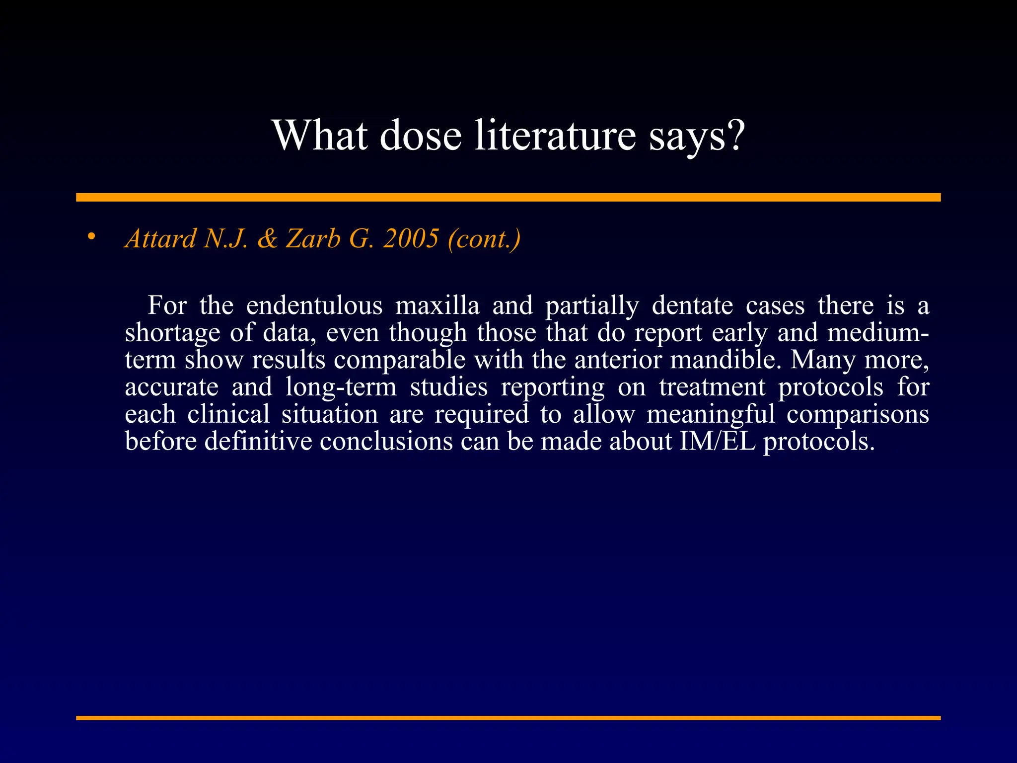 What dose literature says?
• Attard N.J. & Zarb G. 2005 (cont.)
For the endentulous maxilla and partially dentate cases there is a
shortage of data, even though those that do report early and medium-
term show results comparable with the anterior mandible. Many more,
accurate and long-term studies reporting on treatment protocols for
each clinical situation are required to allow meaningful comparisons
before definitive conclusions can be made about IM/EL protocols.
 