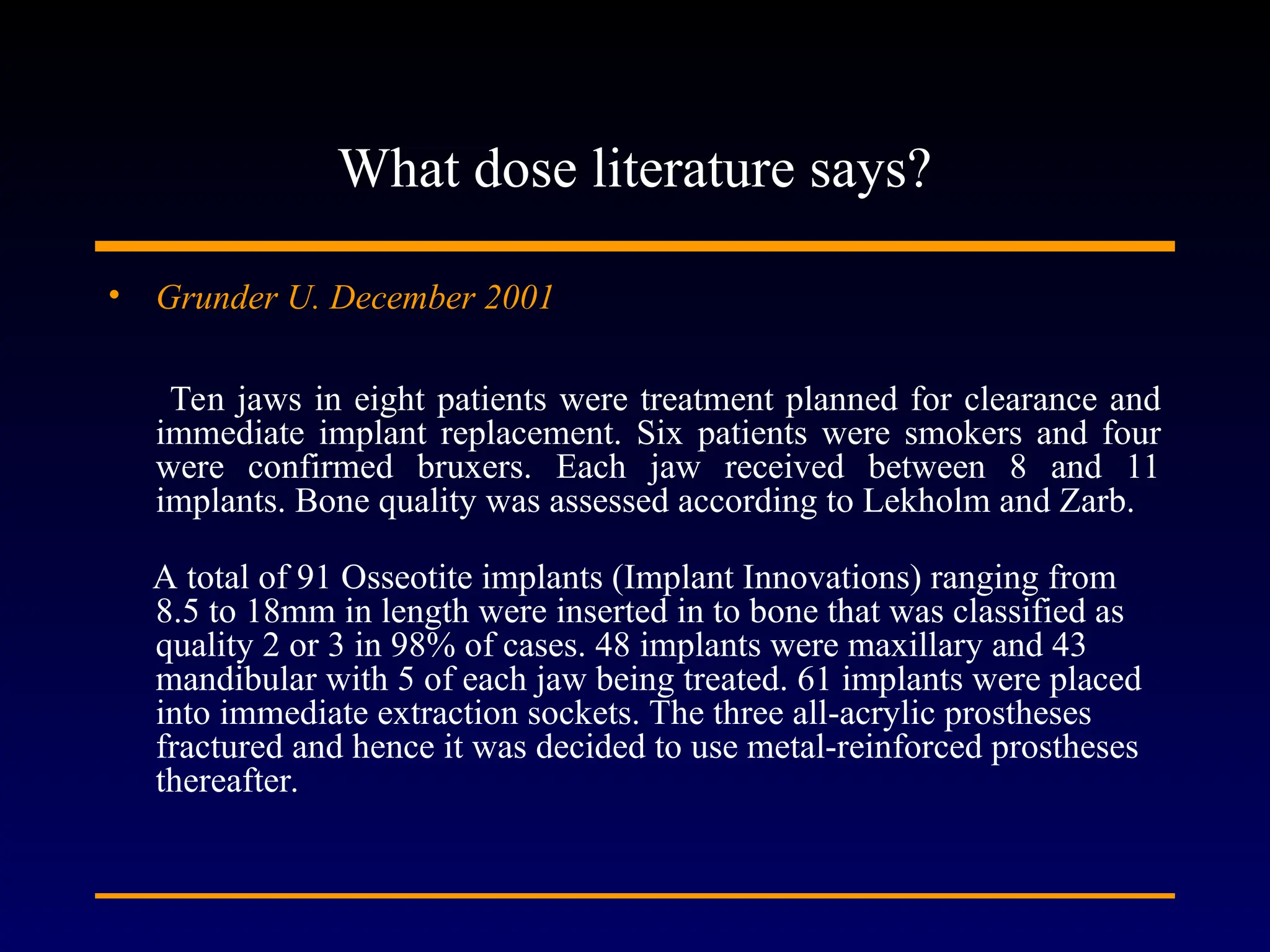What dose literature says?
• Grunder U. December 2001
Ten jaws in eight patients were treatment planned for clearance and
immediate implant replacement. Six patients were smokers and four
were confirmed bruxers. Each jaw received between 8 and 11
implants. Bone quality was assessed according to Lekholm and Zarb.
A total of 91 Osseotite implants (Implant Innovations) ranging from
8.5 to 18mm in length were inserted in to bone that was classified as
quality 2 or 3 in 98% of cases. 48 implants were maxillary and 43
mandibular with 5 of each jaw being treated. 61 implants were placed
into immediate extraction sockets. The three all-acrylic prostheses
fractured and hence it was decided to use metal-reinforced prostheses
thereafter.
 