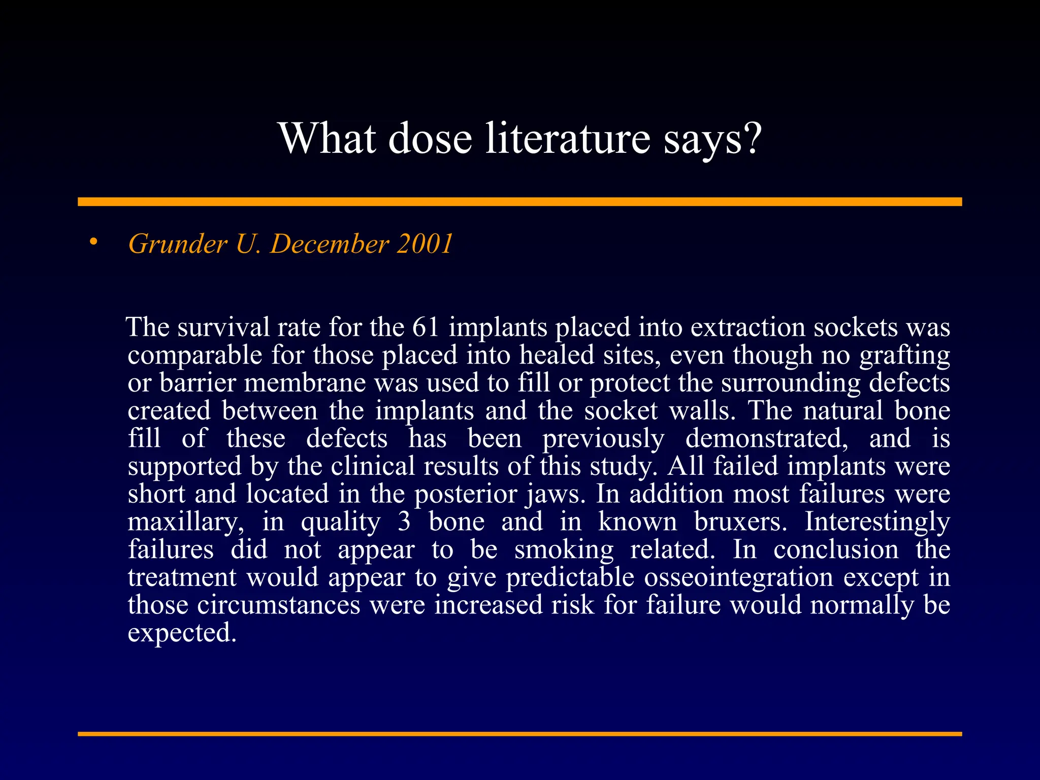 What dose literature says?
• Grunder U. December 2001
The survival rate for the 61 implants placed into extraction sockets was
comparable for those placed into healed sites, even though no grafting
or barrier membrane was used to fill or protect the surrounding defects
created between the implants and the socket walls. The natural bone
fill of these defects has been previously demonstrated, and is
supported by the clinical results of this study. All failed implants were
short and located in the posterior jaws. In addition most failures were
maxillary, in quality 3 bone and in known bruxers. Interestingly
failures did not appear to be smoking related. In conclusion the
treatment would appear to give predictable osseointegration except in
those circumstances were increased risk for failure would normally be
expected.
 