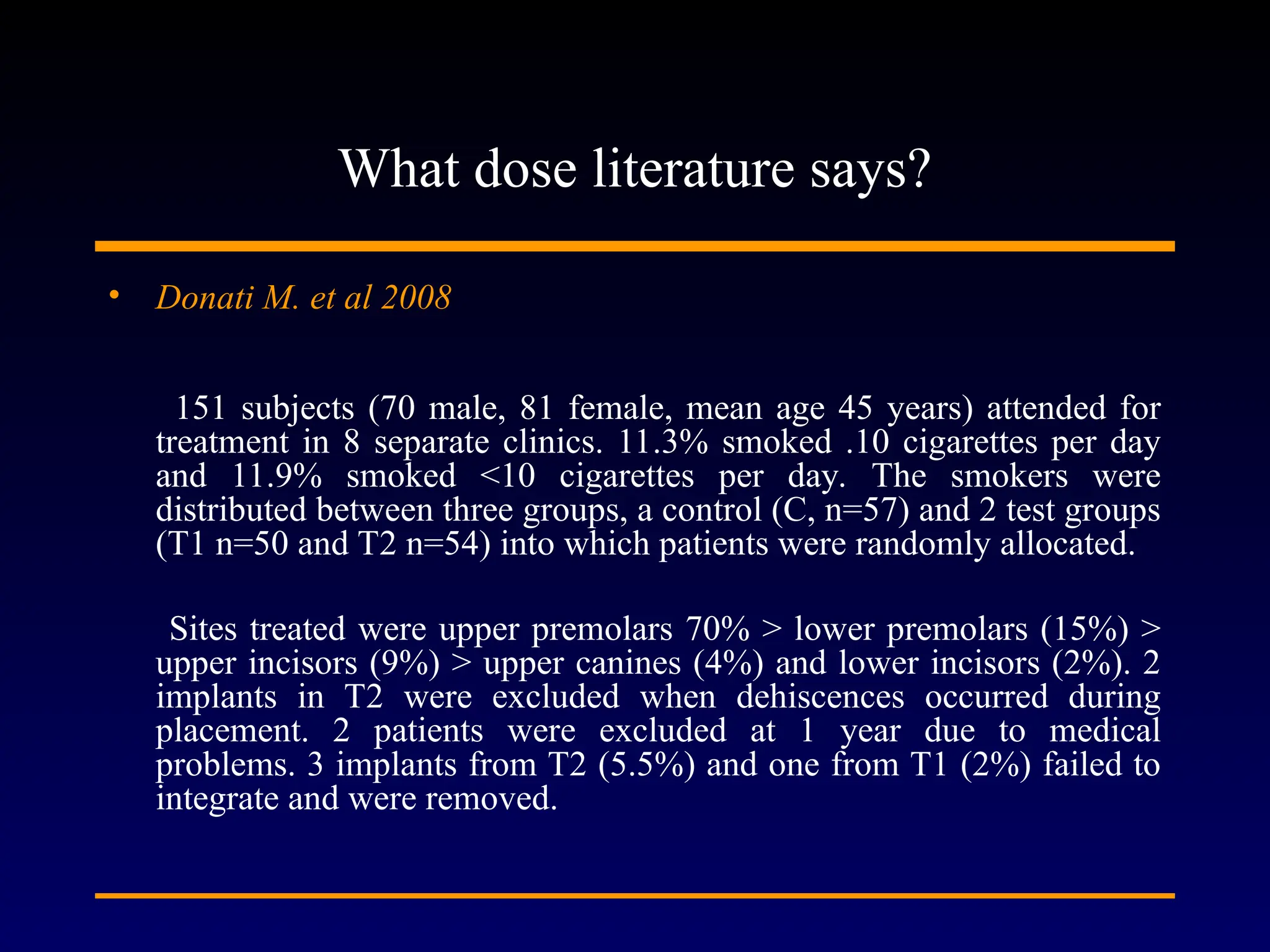 What dose literature says?
• Donati M. et al 2008
151 subjects (70 male, 81 female, mean age 45 years) attended for
treatment in 8 separate clinics. 11.3% smoked .10 cigarettes per day
and 11.9% smoked <10 cigarettes per day. The smokers were
distributed between three groups, a control (C, n=57) and 2 test groups
(T1 n=50 and T2 n=54) into which patients were randomly allocated.
Sites treated were upper premolars 70% > lower premolars (15%) >
upper incisors (9%) > upper canines (4%) and lower incisors (2%). 2
implants in T2 were excluded when dehiscences occurred during
placement. 2 patients were excluded at 1 year due to medical
problems. 3 implants from T2 (5.5%) and one from T1 (2%) failed to
integrate and were removed.
 