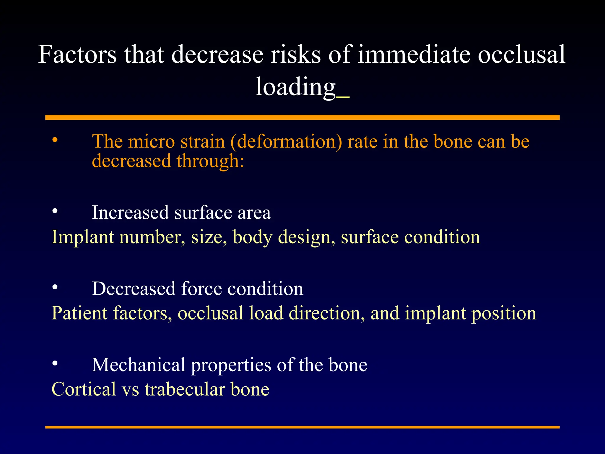 • The micro strain (deformation) rate in the bone can be
decreased through:
• Increased surface area
Implant number, size, body design, surface condition
• Decreased force condition
Patient factors, occlusal load direction, and implant position
• Mechanical properties of the bone
Cortical vs trabecular bone
Factors that decrease risks of immediate occlusal
loading
 