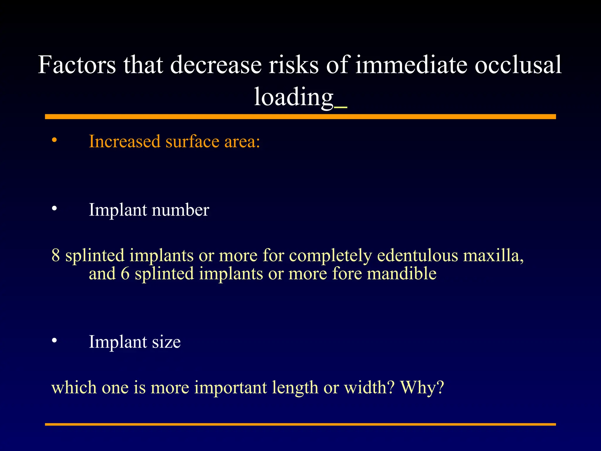 • Increased surface area:
• Implant number
8 splinted implants or more for completely edentulous maxilla,
and 6 splinted implants or more fore mandible
• Implant size
which one is more important length or width? Why?
Factors that decrease risks of immediate occlusal
loading
 