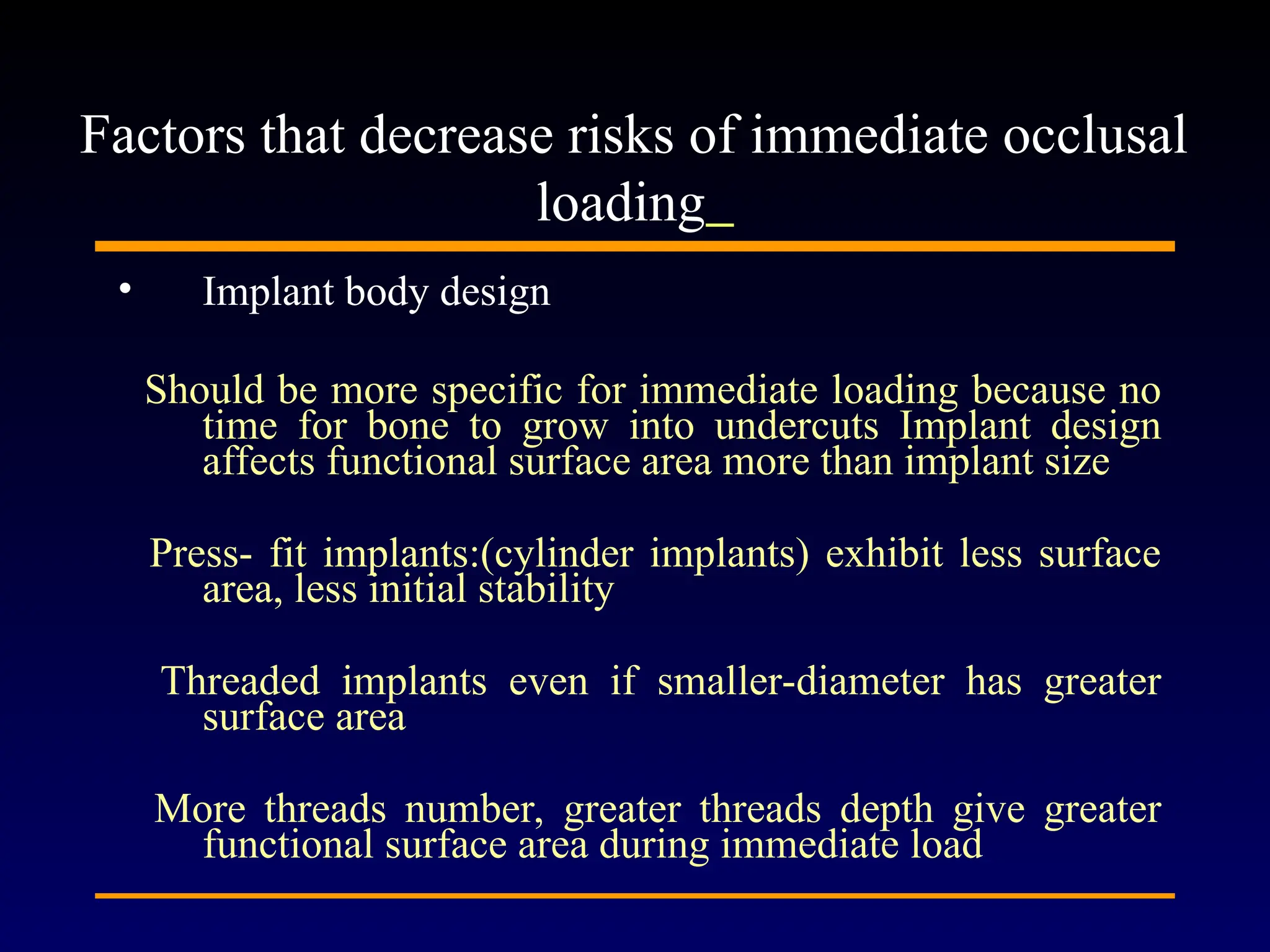 • Implant body design
Should be more specific for immediate loading because no
time for bone to grow into undercuts Implant design
affects functional surface area more than implant size
Press- fit implants:(cylinder implants) exhibit less surface
area, less initial stability
Threaded implants even if smaller-diameter has greater
surface area
More threads number, greater threads depth give greater
functional surface area during immediate load
Factors that decrease risks of immediate occlusal
loading
 