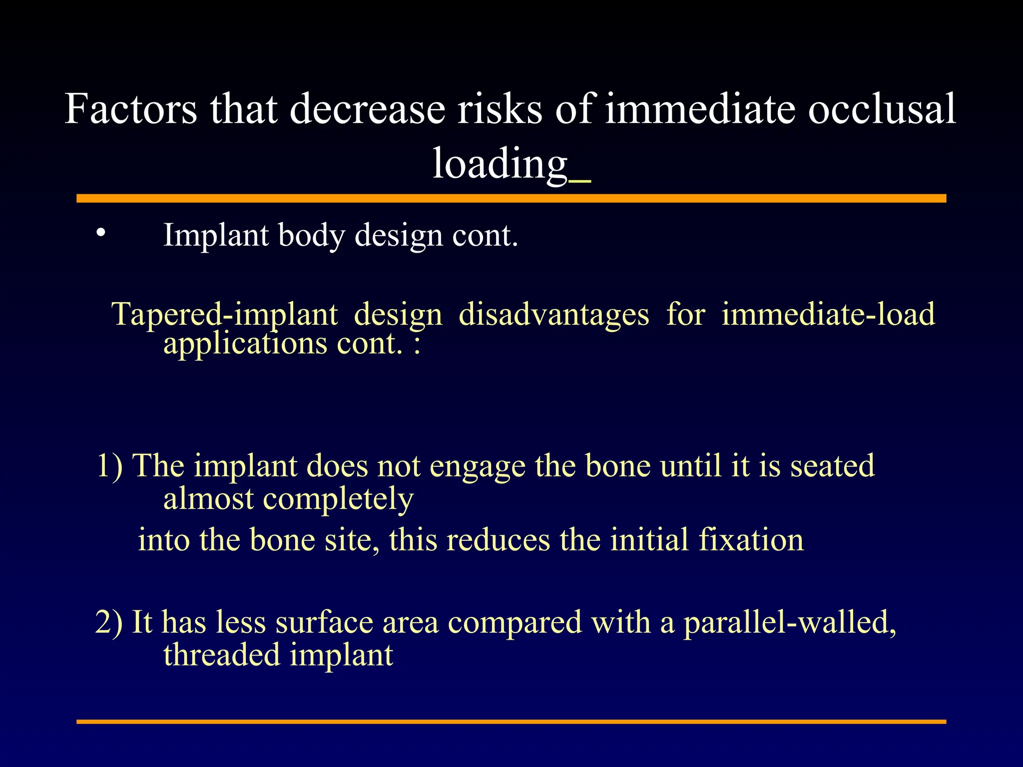 • Implant body design cont.
Tapered-implant design disadvantages for immediate-load
applications cont. :
1) The implant does not engage the bone until it is seated
almost completely
into the bone site, this reduces the initial fixation
2) It has less surface area compared with a parallel-walled,
threaded implant
Factors that decrease risks of immediate occlusal
loading
 