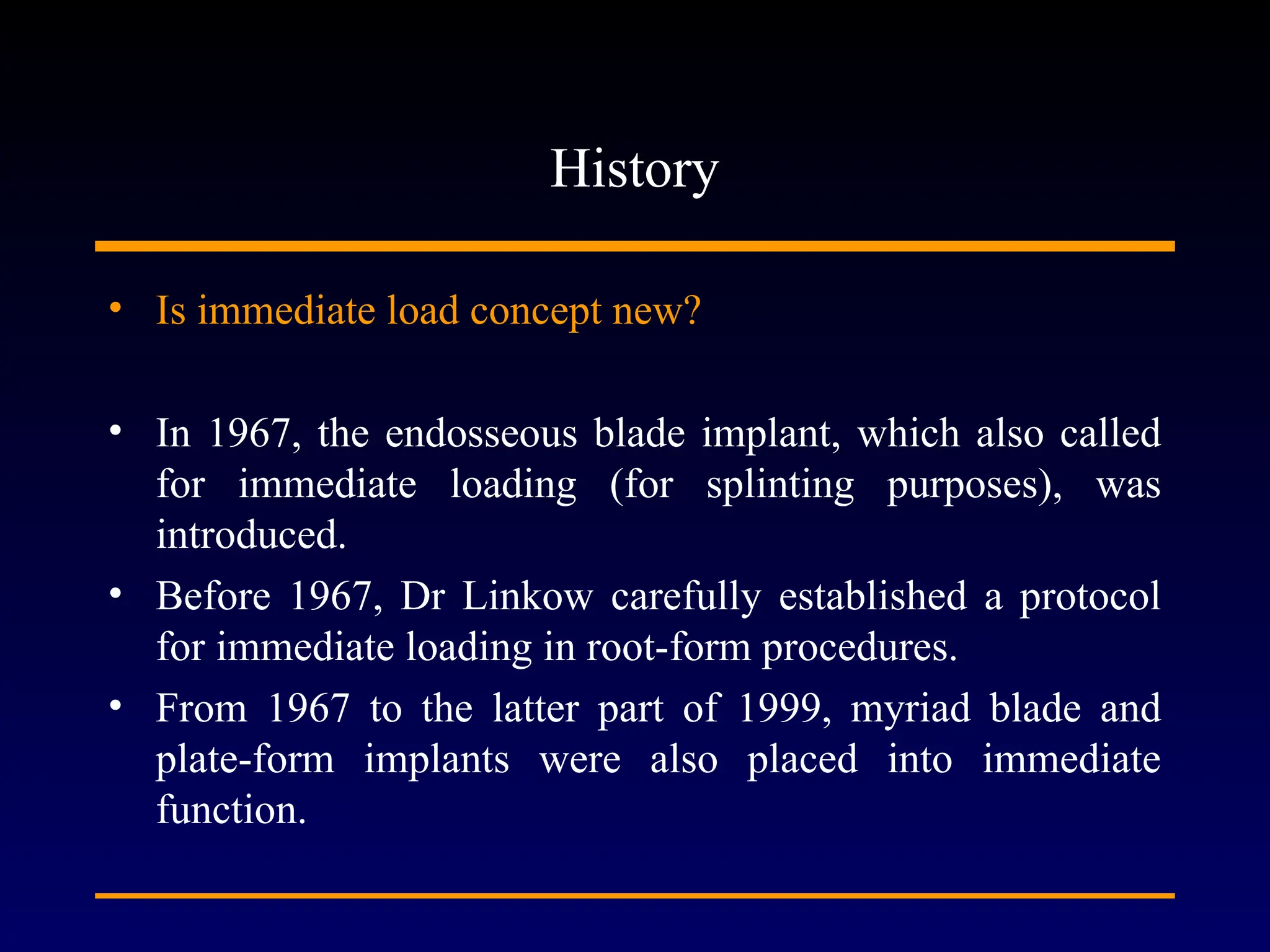 History
• Is immediate load concept new?
• In 1967, the endosseous blade implant, which also called
for immediate loading (for splinting purposes), was
introduced.
• Before 1967, Dr Linkow carefully established a protocol
for immediate loading in root-form procedures.
• From 1967 to the latter part of 1999, myriad blade and
plate-form implants were also placed into immediate
function.
 