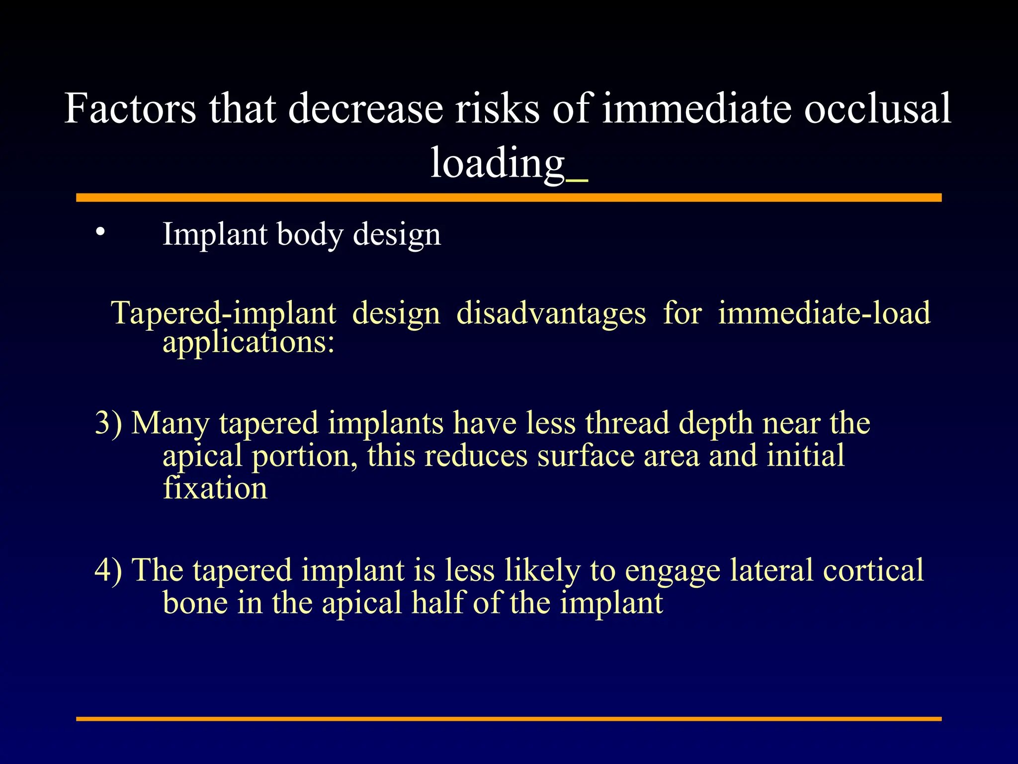 • Implant body design
Tapered-implant design disadvantages for immediate-load
applications:
3) Many tapered implants have less thread depth near the
apical portion, this reduces surface area and initial
fixation
4) The tapered implant is less likely to engage lateral cortical
bone in the apical half of the implant
Factors that decrease risks of immediate occlusal
loading
 