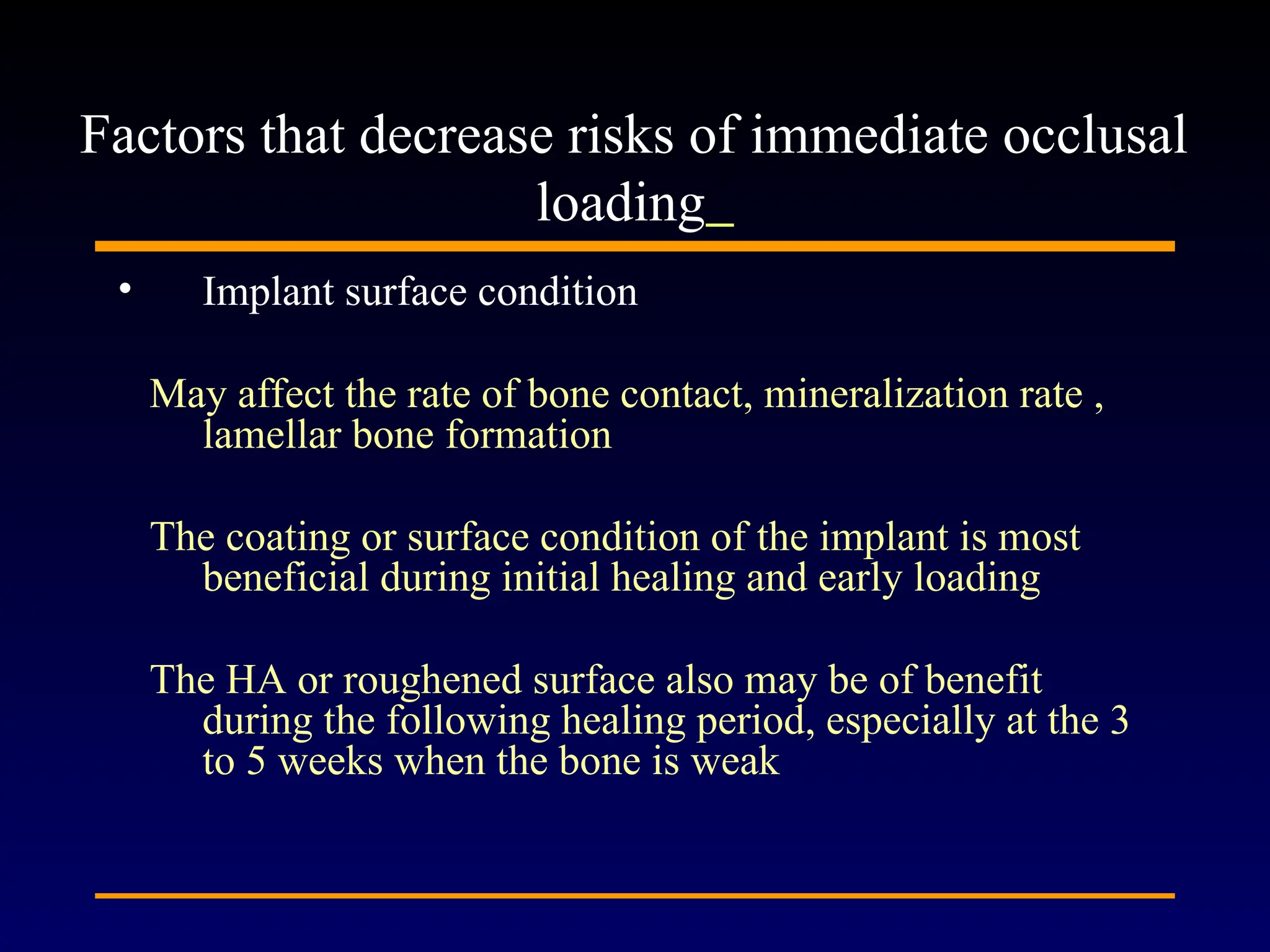 • Implant surface condition
May affect the rate of bone contact, mineralization rate ,
lamellar bone formation
The coating or surface condition of the implant is most
beneficial during initial healing and early loading
The HA or roughened surface also may be of benefit
during the following healing period, especially at the 3
to 5 weeks when the bone is weak
Factors that decrease risks of immediate occlusal
loading
 