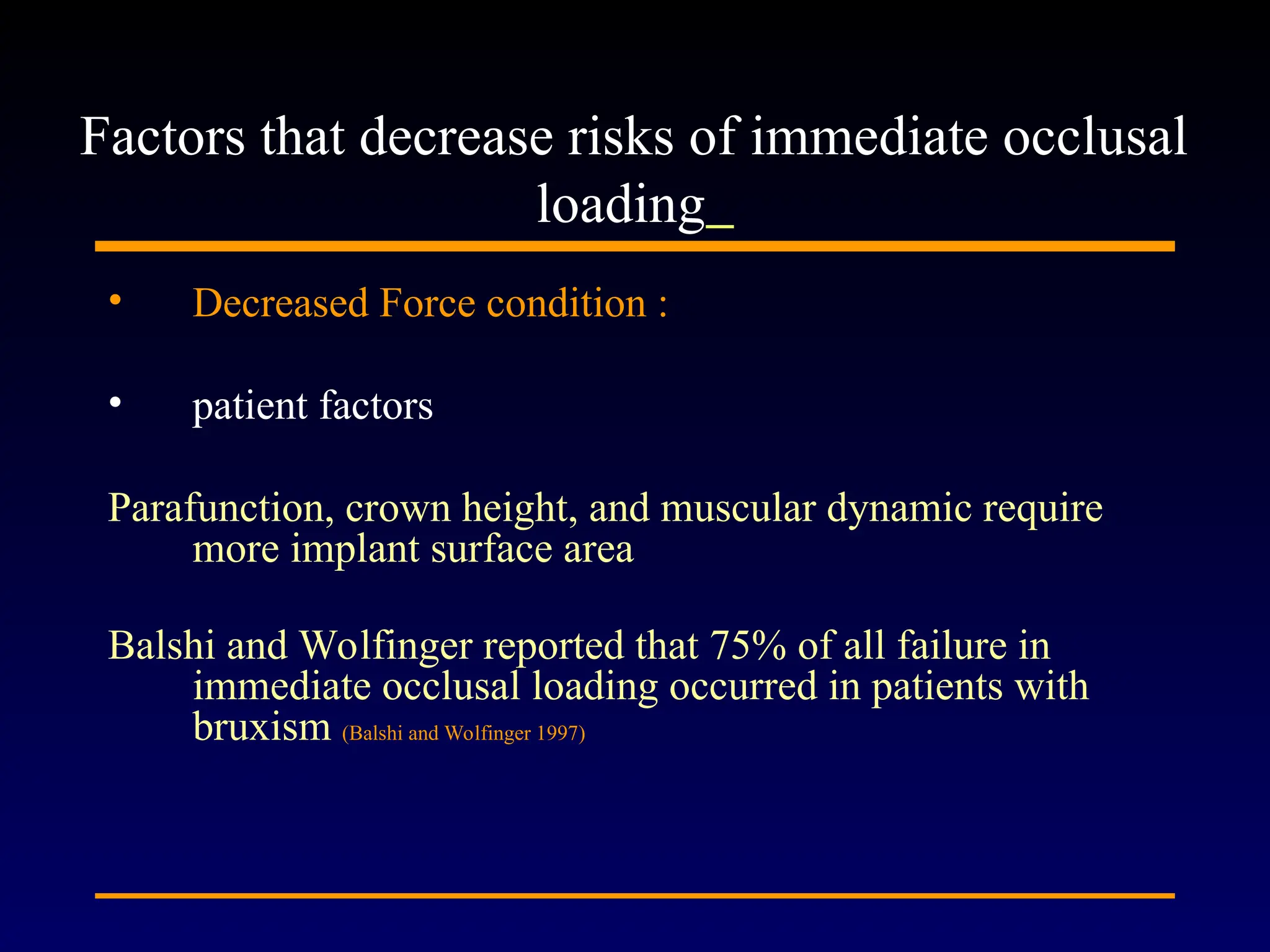 • Decreased Force condition :
• patient factors
Parafunction, crown height, and muscular dynamic require
more implant surface area
Balshi and Wolfinger reported that 75% of all failure in
immediate occlusal loading occurred in patients with
bruxism (Balshi and Wolfinger 1997)
Factors that decrease risks of immediate occlusal
loading
 