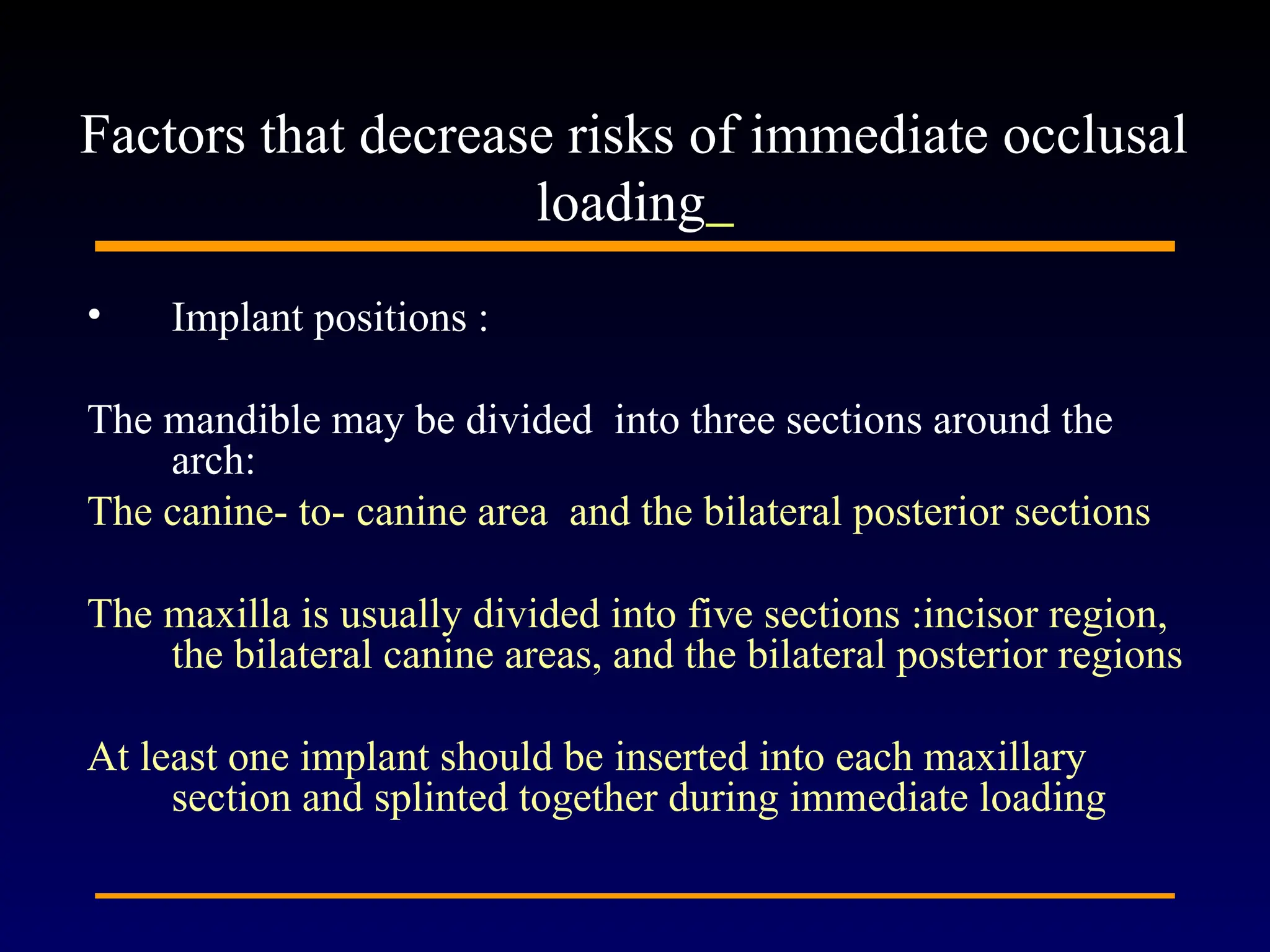 • Implant positions :
The mandible may be divided into three sections around the
arch:
The canine- to- canine area and the bilateral posterior sections
The maxilla is usually divided into five sections :incisor region,
the bilateral canine areas, and the bilateral posterior regions
At least one implant should be inserted into each maxillary
section and splinted together during immediate loading
Factors that decrease risks of immediate occlusal
loading
 