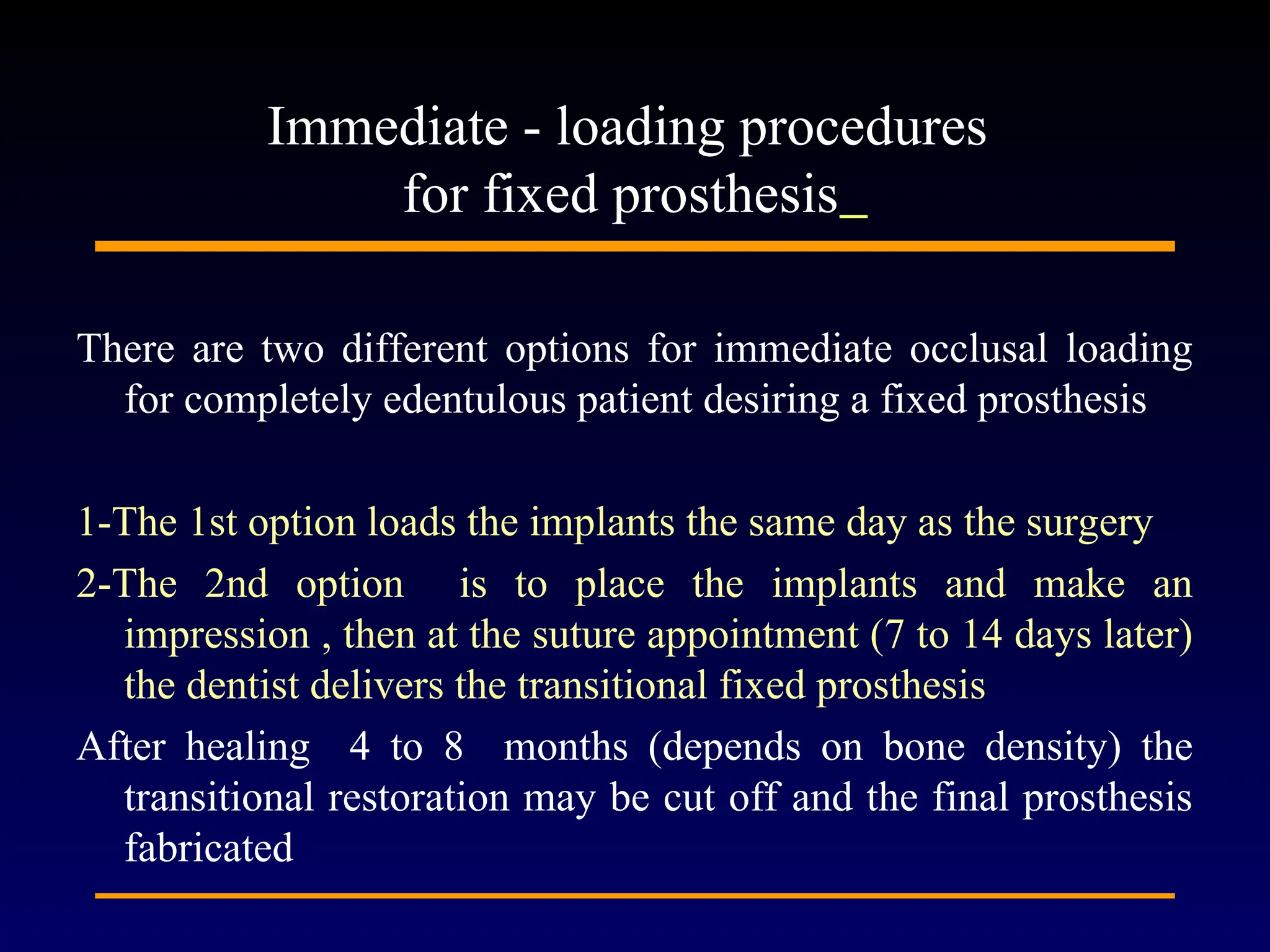 There are two different options for immediate occlusal loading
for completely edentulous patient desiring a fixed prosthesis
1-The 1st option loads the implants the same day as the surgery
2-The 2nd option is to place the implants and make an
impression , then at the suture appointment (7 to 14 days later)
the dentist delivers the transitional fixed prosthesis
After healing 4 to 8 months (depends on bone density) the
transitional restoration may be cut off and the final prosthesis
fabricated
Immediate - loading procedures
for fixed prosthesis
 
